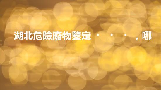 湖北危險廢物鑒定，哪家最靠譜？